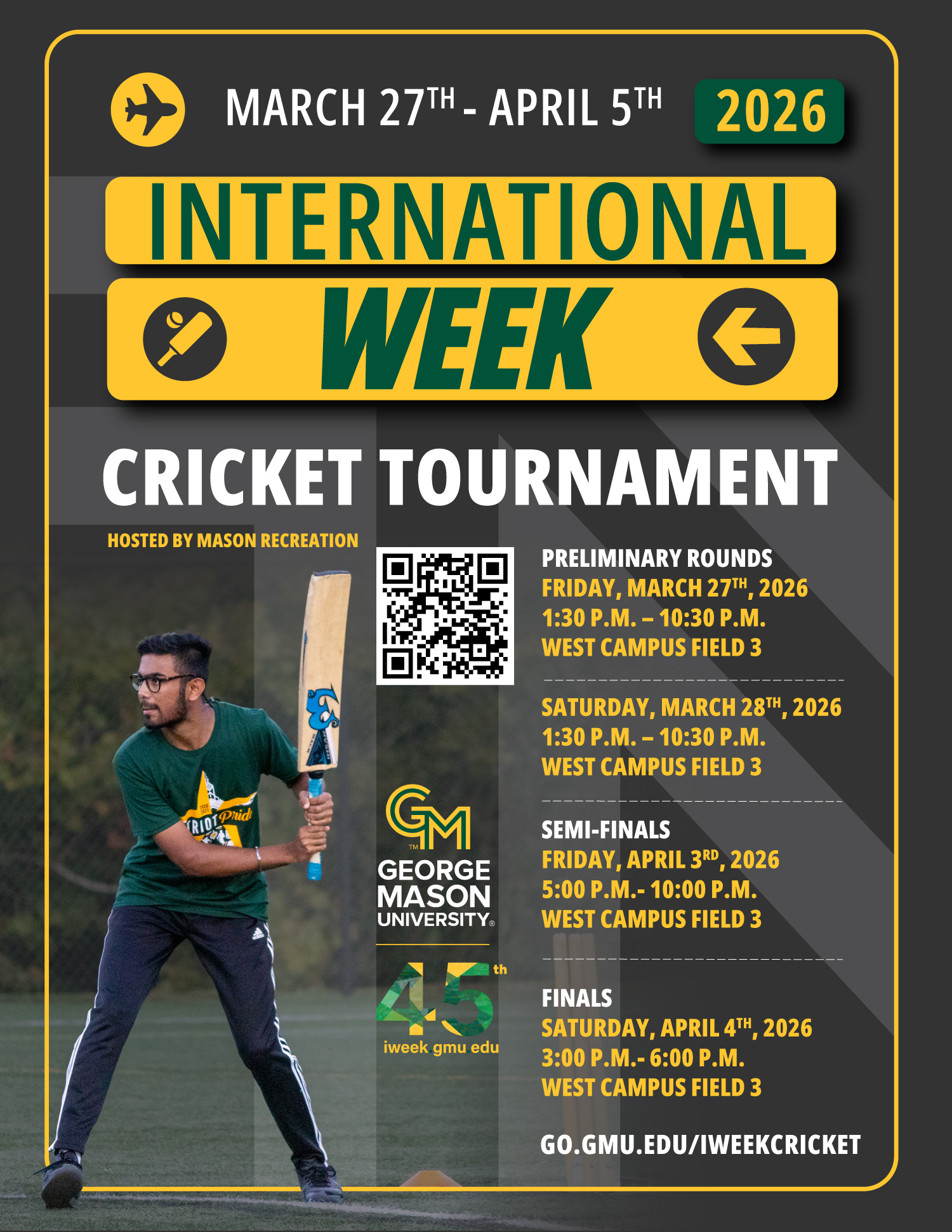 Promotional flyer for George Mason University’s International Week Cricket Tournament as part of International Week 2026, held March 27 through April 5, 2026. Hosted by Mason Recreation. The flyer lists match schedule: preliminary rounds on March 27 and 28 from 1:30 p.m. to 10:30 p.m., semi-finals on April 3 from 5:00 p.m. to 10:00 p.m., and finals on April 4 from 3:00 p.m. to 6:00 p.m., all at West Campus Field 3. Includes a QR code and link go.gmu.edu/iweekcricket. The image shows a student playing cricket, preparing to swing a bat on a field.
